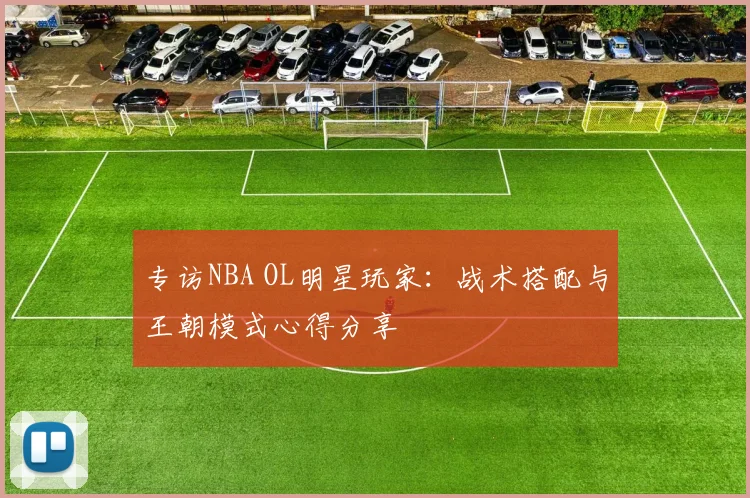 专访NBA OL明星玩家：战术搭配与王朝模式心得分享