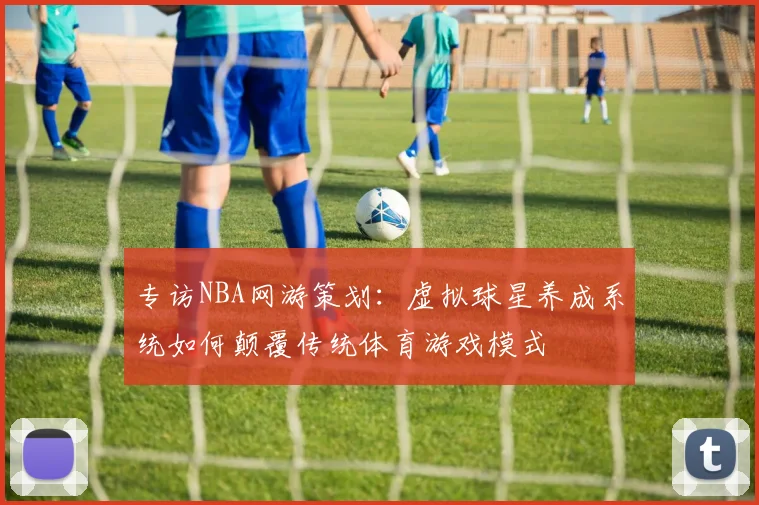 专访NBA网游策划：虚拟球星养成系统如何颠覆传统体育游戏模式
