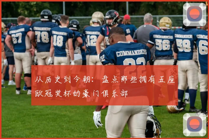 从历史到今朝：盘点那些拥有五座欧冠奖杯的豪门俱乐部