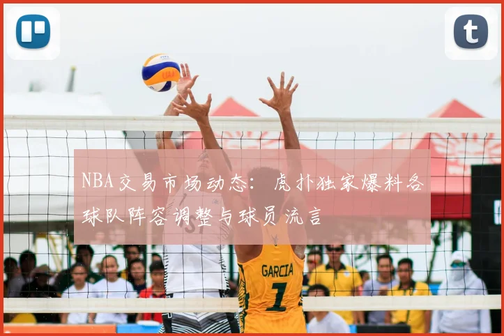 NBA交易市场动态：虎扑独家爆料各球队阵容调整与球员流言
