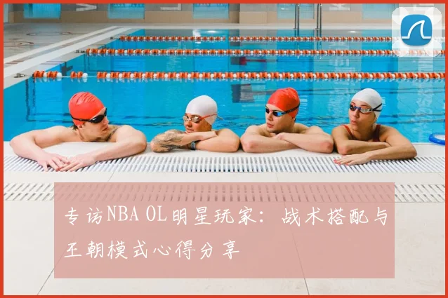 专访NBA OL明星玩家：战术搭配与王朝模式心得分享