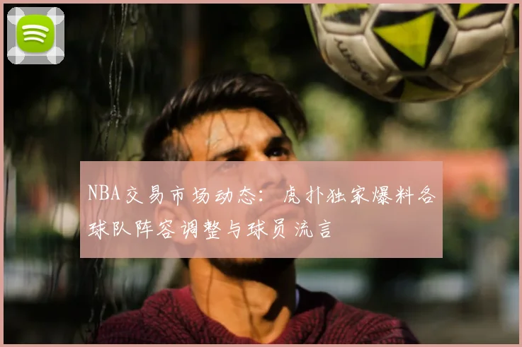 NBA交易市场动态：虎扑独家爆料各球队阵容调整与球员流言